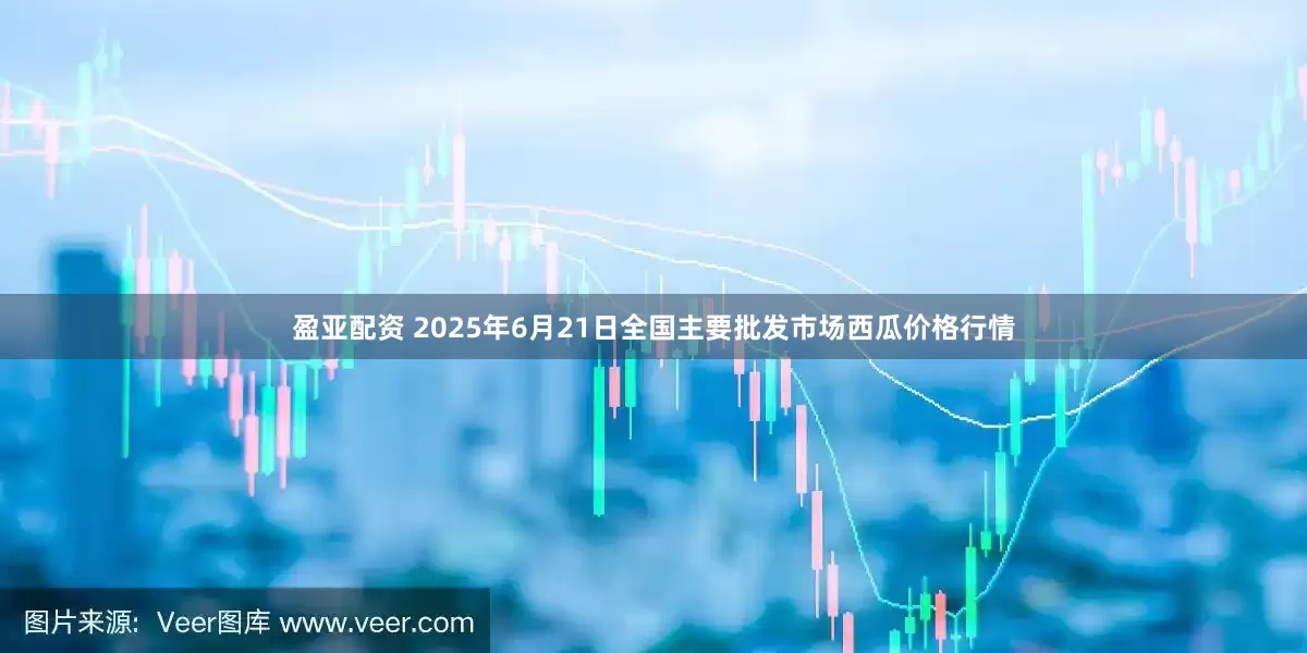 盈亚配资 2025年6月21日全国主要批发市场西瓜价格行情