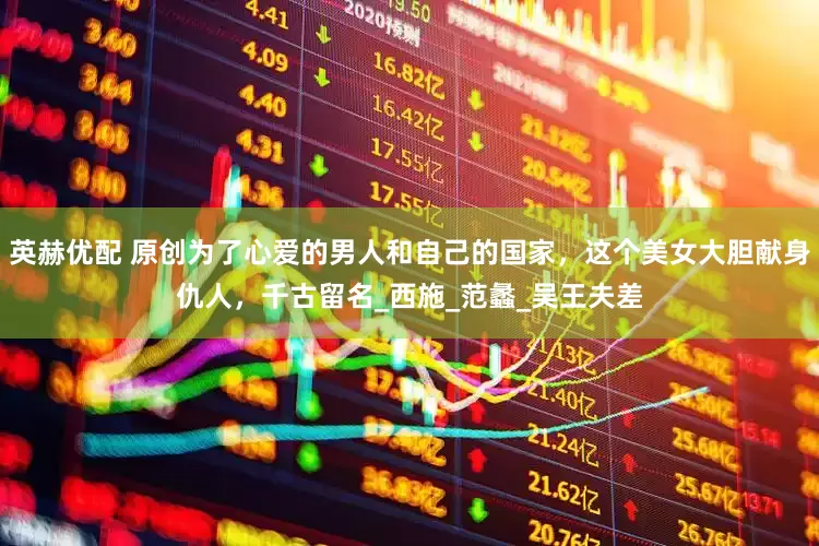 英赫优配 原创为了心爱的男人和自己的国家，这个美女大胆献身仇人，千古留名_西施_范蠡_吴王夫差