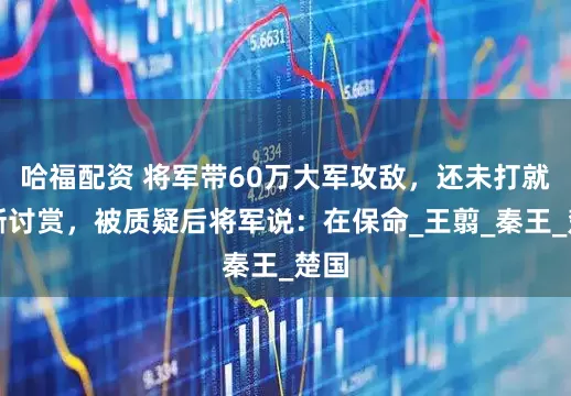 哈福配资 将军带60万大军攻敌，还未打就不断讨赏，被质疑后将军说：在保命_王翦_秦王_楚国