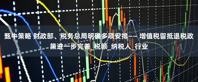 甄牛策略 财政部、税务总局明确多项安排—— 增值税留抵退税政策进一步完善_税额_纳税人_行业