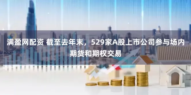 满盈网配资 截至去年末，529家A股上市公司参与场内期货和期权交易